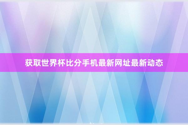 获取世界杯比分手机最新网址最新动态